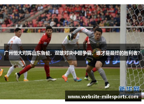 广州恒大对阵山东鲁能，双雄对决中超争霸，谁才是最终的胜利者？