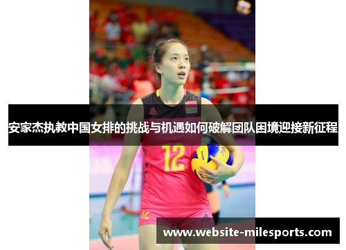 安家杰执教中国女排的挑战与机遇如何破解团队困境迎接新征程